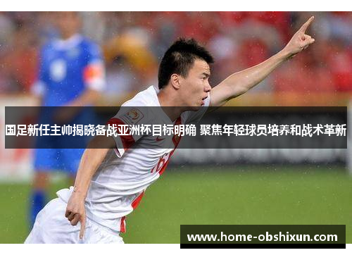 国足新任主帅揭晓备战亚洲杯目标明确 聚焦年轻球员培养和战术革新