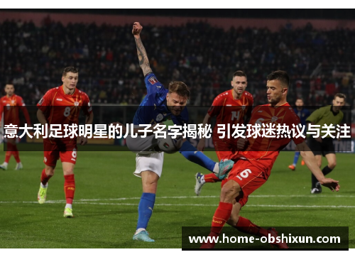 意大利足球明星的儿子名字揭秘 引发球迷热议与关注