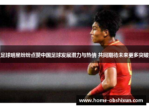 足球明星纷纷点赞中国足球发展潜力与热情 共同期待未来更多突破