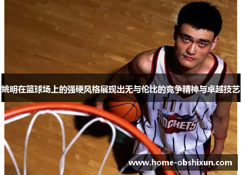 姚明在篮球场上的强硬风格展现出无与伦比的竞争精神与卓越技艺