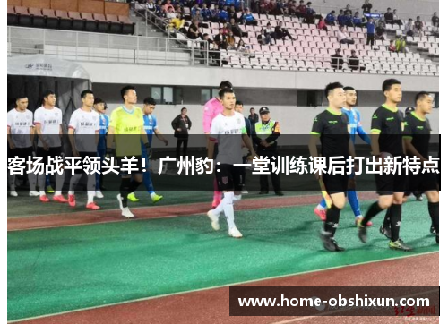 客场战平领头羊！广州豹：一堂训练课后打出新特点